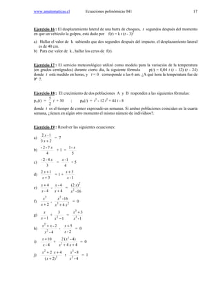 www.amatematicas.cl Ecuaciones polinómicas 041 17
Ejercicio 16 : El desplazamiento lateral de una barra de choques, t segundos después del momento
en que un vehículo la golpea, está dado por f(t) = k t (t - 3)2
a) Hallar el valor de k sabiendo que dos segundos después del impacto, el desplazamiento lateral
es de 40 cm.
b) Para ese valor de k , hallar los ceros de f(t).
Ejercicio 17 : El servicio meteorológico utilizó como modelo para la variación de la temperatura
(en grados centígrados) durante cierto día, la siguiente fórmula p(t) = 0,04 t (t - 12) (t - 24)
donde t está medido en horas, y t = 0 corresponde a las 6 am. ¿A qué hora la temperatura fue de
0º ?.
Ejercicio 18 : El crecimiento de dos poblaciones A y B responden a las siguientes fórmulas:
pA(t) =
2
5
t + 30 ; pB(t) = t3
- 12 t2
+ 44 t - 8
donde t es el tiempo de conteo expresado en semanas. Si ambas poblaciones coinciden en la cuarta
semana, ¿tienen en algún otro momento el mismo número de individuos?.
Ejercicio 19 : Resolver las siguientes ecuaciones:
a)
23
1-2
+x
x
= 7
b)
4
7-2- x
+ 1 =
5
-1 x
c)
3
4-2- x
=
4
1-x
+ 5
d)
3
12
+
+
x
x
= 1 +
1-
3
x
x +
e)
4
4-
-
4-
4
+
+
x
x
x
x
=
16-
)2(
2
2
x
x
f)
2
2
+x
x
. 23
2
4
16-
xx
x
+
= 0
g)
1−x
x
+
1
3
2
−x
=
1-
3
3
3
x
x +
h)
4-
2-
2
2
x
xx +
-
2-
5
x
x +
= 0
i)
4-
10
x
x +
+
44
4)-(2
2
2
++ xx
x
= 0
j) 2
2
2)(
42
+
++
x
xx
:
4-
8-
2
3
x
x
= 1
 