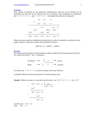 www.amatematicas.cl Ecuaciones polinómicas 041 3
Producto:
Para calcular el producto de dos polinomios multiplicamos cada uno de los términos de un
polinomio por cada uno de los términos del otro y sumamos. Para multiplicar los polinomios
p(x) = 7 x3
- 5 x + 2 y q(x) = 2 x2
+ 5 x - 1 , una disposición práctica es la siguiente:
7 x3
- 5 x + 2
x
2 x2
+ 5 x - 1
- 7 x3
+ 5 x - 2
35 x4
- 25 x2
+ 10 x
14 x5
- 10 x3
+ 4 x2
14 x5
+ 35 x4
- 17 x3
- 21 x2
+ 15 x - 2
Observemos que cuando se multiplican dos polinomios no nulos el resultado es un polinomio cuyo
grado es igual a la suma de los grados de los polinomios factores.
grado (p . q) = grado p + grado q
División:
Recordemos que para números enteros podemos realizar el algoritmo de Euclides para la división,
así, si queremos dividir 7 por 4 obtenemos
Dividendo 7 4 divisor
Resto 3 1 cociente
Se verifica que 7 = 4 . 1 + 3 , y el resto es siempre menor que el divisor.
Es posible realizar la división de polinomios en forma análoga a ésta.
Ejemplo: Hallar el cociente y el resto de la división entre a(x) = 8 x4
+ 6 x3
- 4 y b(x) = 2 x2
.
8 x4
+ 6 x3
- 4 2 x2
+ 4 x2
+ 3 x
- 8 x4
0 x4
+ 6 x3
- 4
+
- 6 x3
0 x3
- 4
cociente: q(x) = 4 x2
+ 3 x
resto: r(x) = - 4
 