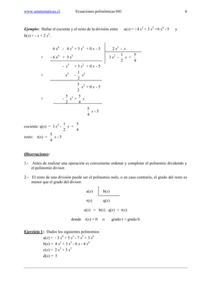 www.amatematicas.cl Ecuaciones polinómicas 041 4
Ejemplo: Hallar el cociente y el resto de la división entre a(x) = - 4 x3
+ 3 x2
+6 x4
- 5 y
b(x) = - x + 2 x2
.
6 x4
- 4 x3
+ 3 x2
+ 0 x - 5 2 x2
- x
+ - 6 x4
+ 3 x3
3 x2
-
2
1
x +
4
5
- x3
+ 3 x2
+ 0 x - 5
+ x3
-
2
1
x2
2
5
x2
+ 0 x - 5
+ -
2
5
x2
+
4
5
x
4
5
x - 5
cociente: q(x) = 3 x2
-
2
1
x +
4
5
resto: r(x) =
4
5
x - 5
Observaciones:
1.- Antes de realizar una operación es conveniente ordenar y completar el polinomio dividendo y
el polinomio divisor.
2.- El resto de una división puede ser el polinomio nulo, o en caso contrario, el grado del resto es
menor que el grado del divisor.
a(x) b(x)
r(x) q(x)
a(x) = b(x) . q(x) + r(x)
donde r(x) = 0 o grado r < grado b
Ejercicio 1: Dados los siguientes polinomios
a(x) = - 3 x8
+ 5 x3
- 7 x5
+ 3 x6
b(x) = 4 x2
+ 3 x5
- 6 x - 4 x4
c(x) = 2 x5
+ 3 x3
d(x) = 3
 