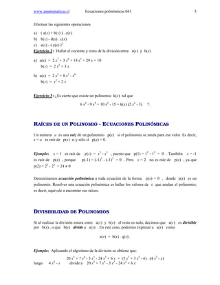 www.amatematicas.cl Ecuaciones polinómicas 041 5
Efectuar las siguientes operaciones
a) ( a(x) + b(x) ) . c(x)
b) b(x) - d(x) . c(x)
c) a(x) - ( c(x) )2
Ejercicio 2: Hallar el cociente y resto de la división entre a(x) y b(x)
a) a(x) = 2 x7
+ 3 x6
+ 18 x3
+ 29 x + 10
b(x) = 2 x2
+ 3 x
b) a(x) = 2 x5
+ 8 x3
- x6
b(x) = x2
+ 2 x
Ejercicio 3: ¿Es cierto que existe un polinomio k(x) tal que
6 x6
- 9 x4
+ 10 x2
- 15 = k(x) (2 x2
- 3) ?.
RAÍCES DE UN POLINOMIO - ECUACIONES POLINÓMICAS
Un número a es una raíz de un polinomio p(x) si el polinomio se anula para ese valor. Es decir,
x = a es raíz de p(x) sí y sólo sí p(a) = 0.
Ejemplo: x = 1 es raíz de p(x) = x5
- x3
, puesto que p(1) = 15
- 13
= 0 . También x = -1
es raíz de p(x) , porque p(-1) = (-1)5
- (-1)3
= 0 . Pero x = 2 no es raíz de p(x) , ya que
p(2) = 25
- 23
= 24 ≠ 0
Denominamos ecuación polinómica a toda ecuación de la forma p(x) = 0 , donde p(x) es un
polinomio. Resolver una ecuación polinómica es hallar los valores de x que anulan el polinomio;
es decir, equivale a encontrar sus raíces.
DIVISIBILIDAD DE POLINOMIOS
Si al realizar la división entera entre a(x) y b(x) el resto es nulo, decimos que a(x) es divisible
por b(x) , o que b(x) divide a a(x) . En este caso, podemos expresar a a(x) como
a(x) = b(x) . q(x) .
Ejemplo: Aplicando el algoritmo de la división se obtiene que:
20 x5
+ 7 x4
- 3 x3
- 24 x2
+ 6 x = (5 x3
+ 3 x2
- 6) . (4 x2
- x)
luego 4 x2
- x divide a 20 x5
+ 7 x4
- 3 x3
- 24 x2
+ 6 x
 