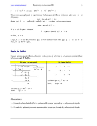www.amatematicas.cl Ecuaciones polinómicas 041 6
y 5 x3
+ 3 x2
- 6 divide a 20 x5
+ 7 x4
- 3 x3
- 24 x2
+ 6 x
Observemos que aplicando el algoritmo de Euclides para dividir un polinomio p(x) por (x - a)
obtenemos
p(x) = (x - a) . q(x) + r(x)
donde r(x) = 0 o grado r(x) < grado (x - a) = 1 , es decir r(x) es una constante
p(x) = (x - a) . q(x) + r
Si a es raíz de p(x) , entonces
0 = p(a) = (a - a) . q(a) + r = r
es decir, r = 0.
Luego, si a es raíz del polinomio p(x) el resto de la división entre p(x) y (x - a) es 0 ; es
decir, (x - a) divide a p(x).
Regla de Ruffini
Cuando tenemos que dividir un polinomio p(x) por uno de la forma (x - a) , es conveniente utilizar
la llamada regla de Ruffini.
División convencional Regla de Ruffini
3 x3
+ 7 x2
+ 6 x -1 x + 2
+ - 3 x3
- 6 x2
3 x2
+ x + 4
x2
+ 6 x -1
+ - x2
- 2 x
4 x -1
+ - 4 x -8
- 9
cociente: q(x) = 3 x2
+ x + 4
resto: r(x) = - 9
3 7 6 - 1
-2 - 6 - 2 - 8
3 1 4 - 9
cociente: q(x) = 3 x2
+ x + 4
resto: r(x) = - 9
Observaciones:
1.- Para aplicar la regla de Ruffini es indispensable ordenar y completar el polinomio dividendo.
2.- El grado del polinomio cociente, es una unidad menor que el grado del polinomio dividendo.
 