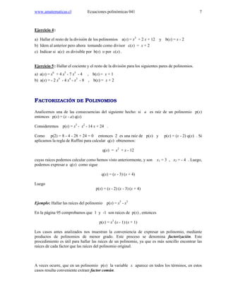 www.amatematicas.cl Ecuaciones polinómicas 041 7
Ejercicio 4:
a) Hallar el resto de la división de los polinomios a(x) = x3
+ 2 x + 12 y b(x) = x - 2
b) Idem al anterior pero ahora tomando como divisor c(x) = x + 2
c) Indicar si a(x) es divisible por b(x) o por c(x) .
Ejercicio 5: Hallar el cociente y el resto de la división para los siguientes pares de polinomios.
a) a(x) = x6
+ 4 x5
- 7 x3
- 4 , b(x) = x + 1
b) a(x) = - 2 x5
- 4 x4
- x3
- 8 , b(x) = x + 2
FACTORIZACIÓN DE POLINOMIOS
Analicemos una de las consecuencias del siguiente hecho: si a es raíz de un polinomio p(x)
entonces p(x) = (x - a) q(x)
Consideremos p(x) = x3
- x2
- 14 x + 24 .
Como p(2) = 8 - 4 - 28 + 24 = 0 entonces 2 es una raíz de p(x) y p(x) = (x - 2) q(x) . Si
aplicamos la regla de Ruffini para calcular q(x) obtenemos:
q(x) = x2
+ x - 12
cuyas raíces podemos calcular como hemos visto anteriormente, y son x1 = 3 , x2 = - 4 . Luego,
podemos expresar a q(x) como sigue
q(x) = (x - 3) (x + 4)
Luego
p(x) = (x - 2) (x - 3) (x + 4)
Ejemplo: Hallar las raíces del polinomio p(x) = x5
- x3
En la página 95 comprobamos que 1 y -1 son raíces de p(x) , entonces
p(x) = x3
(x - 1) (x + 1)
Los casos antes analizados nos muestran la conveniencia de expresar un polinomio, mediante
productos de polinomios de menor grado. Este proceso se denomina factorización. Este
procedimiento es útil para hallar las raíces de un polinomio, ya que es más sencillo encontrar las
raíces de cada factor que las raíces del polinomio original.
A veces ocurre, que en un polinomio p(x) la variable x aparece en todos los términos, en estos
casos resulta conveniente extraer factor común.
 