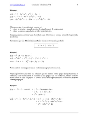 www.amatematicas.cl Ecuaciones polinómicas 041 8
Ejemplos:
p(x) = 7 x5
+ 5 x4
+ x3
= x3
(7 x2
+ 5 x + 1)
q(x) = 2 x4
- 6 x3
+ 4 x2
= 2 x2
(x2
- 3 x + 2)
r(x) = - 4 x7
- 8 x3
+ 4 x2
+ 16 x = 4 x (- x6
- 2 x2
+ x + 4)
Observemos que el procedimiento consiste en:
extraer la variable x de cada término elevada a la menor de sus potencias
extraer un número que es factor de todos los coeficientes.
Siempre podemos controlar que el producto que obtuvimos es correcto aplicando la propiedad
distributiva.
Recordemos que una diferencia de cuadrados puede escribirse como producto.
a2
- b2
= (a - b) (a + b)
Ejemplos:
p(x) = x2
- 25 = (x - 5) (x + 5)
q(x) = x4
- 9 x2
= (x2
)2
- (3 x)2
= (x2
- 3 x) (x2
+ 3 x)
r(x) = x2
- 6 = x2
- ( )2
6 = (x - 6 ) (x + 6 )
Notar que todo número positivo es el cuadrado de su propia raíz cuadrada.
Algunos polinomios presentan una estructura que nos permite formar grupos de igual cantidad de
términos y sacar factor común en cada uno de esos grupos. Una vez hecho esto, aparece un nuevo
factor común en todos los grupos. El término técnico de este procedimiento es extracción de factor
común por grupos.
Ejemplos:
p(x) = 7 x5
- 5 x4
+ 14 x - 10 = (7 x5
- 5 x4
) + (14 x - 10) =
= x4
(7 x - 5) + 2 (7 x - 5) =
= (x4
+ 2) (7 x - 5)
q(x) = x7
+ 3 x3
+ 3 x8
+ x2
- 2 x5
- 2 = (3 x8
+ x7
- 2 x5
) + (3 x3
+ x2
- 2) =
= x5
(3 x3
+ x2
- 2) + (3 x3
+ x2
- 2) =
= (x5
+ 1) (3 x3
+ x2
- 2)
 