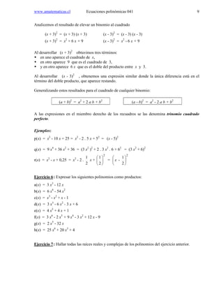 www.amatematicas.cl Ecuaciones polinómicas 041 9
Analicemos el resultado de elevar un binomio al cuadrado
(x + 3)2
= (x + 3) (x + 3) (x - 3)2
= (x - 3) (x - 3)
(x + 3)2
= x2
+ 6 x + 9 (x - 3)2
= x2
- 6 x + 9
Al desarrollar (x + 3)2
obtuvimos tres términos:
en uno aparece el cuadrado de x,
en otro aparece 9 que es el cuadrado de 3,
y en otro aparece 6 x que es el doble del producto entre x y 3.
Al desarrollar (x - 3)2
, obtenemos una expresión similar donde la única diferencia está en el
término del doble producto, que aparece restando.
Generalizando estos resultados para el cuadrado de cualquier binomio:
(a + b)2
= a2
+ 2 a b + b2
(a - b)2
= a2
- 2 a b + b2
A las expresiones en el miembro derecho de los recuadros se las denomina trinomio cuadrado
perfecto.
Ejemplos:
p(x) = x2
- 10 x + 25 = x2
- 2 . 5 x + 52
= (x - 5)2
q(x) = 9 x4
+ 36 x2
+ 36 = (3 x2
)2
+ 2 . 3 x2
. 6 + 62
= (3 x2
+ 6)2
r(x) = x2
- x + 0,25 = x2
- 2 .
2
1
x +
2
2
1






=
2
2
1
- 





x
Ejercicio 6: Expresar los siguientes polinomios como productos:
a(x) = 3 x3
- 12 x
b(x) = 6 x6
- 54 x2
c(x) = x3
- x2
+ x - 1
d(x) = 3 x3
- 6 x2
- 3 x + 6
e(x) = 4 x2
+ 4 x + 1
f(x) = 3 x6
- 2 x5
+ 9 x4
- 3 x2
+ 12 x - 9
g(x) = 2 x5
- 32 x
h(x) = 25 x6
+ 20 x3
+ 4
Ejercicio 7: Hallar todas las raíces reales y complejas de los polinomios del ejercicio anterior.
 