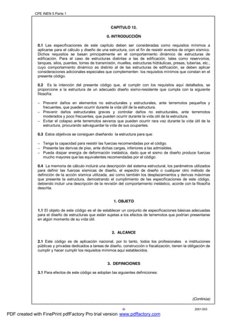 CPE INEN 5 Parte 1
2001-003-8-
CAPITULO 12.
0. INTRODUCCIÓN
0.1 Las especificaciones de este capítulo deben ser consideradas como requisitos mínimos a
aplicarse para el cálculo y diseño de una estructura, con el fin de resistir eventos de origen sísmico.
Dichos requisitos se basan principalmente en el comportamiento dinámico de estructuras de
edificación. Para el caso de estructuras distintas a las de edificación, tales como reservorios,
tanques, silos, puentes, torres de transmisión, muelles, estructuras hidráulicas, presas, tuberías, etc.,
cuyo comportamiento dinámico es distinto al de las estructuras de edificación, se deben aplicar
consideraciones adicionales especiales que complementen los requisitos mínimos que constan en el
presente código.
0.2 Es la intención del presente código que, al cumplir con los requisitos aquí detallados, se
proporcione a la estructura de un adecuado diseño sismo-resistente que cumpla con la siguiente
filosofía:
− Prevenir daños en elementos no estructurales y estructurales, ante terremotos pequeños y
frecuentes, que pueden ocurrir durante la vida útil de la estructura.
− Prevenir daños estructurales graves y controlar daños no estructurales, ante terremotos
moderados y poco frecuentes, que pueden ocurrir durante la vida útil de la estructura.
− Evitar el colapso ante terremotos severos que pueden ocurrir rara vez durante la vida útil de la
estructura, procurando salvaguardar la vida de sus ocupantes.
0.3 Estos objetivos se consiguen diseñando la estructura para que:
− Tenga la capacidad para resistir las fuerzas recomendadas por el código.
− Presente las derivas de piso, ante dichas cargas, inferiores a las admisibles.
− Pueda disipar energía de deformación inelástica, dado que el sismo de diseño produce fuerzas
mucho mayores que las equivalentes recomendadas por el código.
0.4 La memoria de cálculo incluirá una descripción del sistema estructural, los parámetros utilizados
para definir las fuerzas sísmicas de diseño, el espectro de diseño o cualquier otro método de
definición de la acción sísmica utilizada, así como también los desplazamientos y derivas máximas
que presente la estructura, demostrando el cumplimiento de las especificaciones de este código,
debiendo incluir una descripción de la revisión del comportamiento inelástico, acorde con la filosofía
descrita.
1. OBJETO
1.1 El objeto de este código es el de establecer un conjunto de especificaciones básicas adecuadas
para el diseño de estructuras que están sujetas a los efectos de terremotos que podrían presentarse
en algún momento de su vida útil.
2. ALCANCE
2.1 Este código es de aplicación nacional, por lo tanto, todos los profesionales e instituciones
públicas y privadas dedicados a tareas de diseño, construcción o fiscalización, tienen la obligación de
cumplir y hacer cumplir los requisitos mínimos aquí establecidos.
3. DEFINICIONES
3.1 Para efectos de este código se adoptan las siguientes definiciones:
(Continúa)
PDF created with FinePrint pdfFactory Pro trial version www.pdffactory.com
 