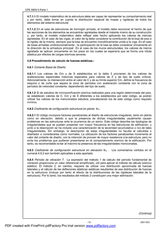 CPE INEN 5 Parte 1
2001-003-13-
4.7.1.1 El modelo matemático de la estructura debe ser capaz de representar su comportamiento real
y por tanto, debe tomar en cuenta la distribución espacial de masas y rigideces de todos los
elementos del sistema estructural.
4.7.1.2 En el caso de estructuras de hormigón armado, el modelo debe reconocer el hecho de que
las secciones de los elementos se encuentran agrietadas desde el instante mismo de su construcción
y, por tanto, el modelo matemático debe reflejar este hecho aplicando los valores de inercias
agrietadas. En el caso de las vigas, el valor de Ig debe considerar la contribución de la losa de piso a
la rigidez de la misma, siempre que la losa se encuentre monolíticamente unida a la viga. En el caso
de losas armadas unidireccionalmente , la participación de la losa se debe considerar únicamente en
la dirección de la armadura principal En el caso de los muros estructurales, los valores de inercia
agrietada se aplican únicamente en los pisos en los cuales se esperaría que se forme una rótula
plástica por efectos de cargas sísmicas severas.
4.8 Procedimiento de calculo de fuerzas estáticas.-
4.8.1 Cortante Basal de Diseño.
4.8.1.1 Los valores de Cm y de S establecidos en la tabla 3 provienen de los valores de
aceleraciones espectrales máximas esperados para valores de Z y de tipo de suelo críticos.
Adicionalmente, la intersección entre el valor de C y de su límite superior Cm, define la frecuencia de
esquina o de corte que separa la zona de períodos con aceleración constante con la zona de
períodos de velocidad constante, dependiendo del tipo de suelo.
4.8.1.2 Si de estudios de microzonificación sísmica realizados para una región determinada del país,
se establecen valores de C, Cm y de S diferentes a los establecidos por este código, se podrán
utilizar los valores de los mencionados estudios, prevaleciendo los de este código como requisito
mínimo.
4.8.2 Coeficiente de configuración estructural en planta ΦP.
4.8.2.1 El código incorpora factores penalizantes al diseño de estructuras irregulares, tanto en planta
como en elevación, debido a que la presencia de dichas irregularidades usualmente causan
problemas en las estructuras ante la ocurrencia de un sismo. Este código describe las tipologías de
irregularidades que se pueden presentar con mayor frecuencia en las estructuras de edificación, y
junto a la descripción se ha incluido una caracterización de la severidad (acumulativa o no) de tales
irregularidades. Sin embargo, la descripción de estas irregularidades no faculta al calculista o
diseñador a considerarlas como normales. La utilización de los factores penalizantes incrementa el
valor del cortante de diseño, con la intención de proveer de mayor resistencia a la estructura, pero no
evita los problemas que pudieran presentarse en el comportamiento sísmico de la edificación. Por
tanto, es recomendable evitar al máximo la presencia de las irregularidades mencionadas.
4.8.3 Coeficiente de configuración estructural en elevación ΦE . Los comentarios vertidos en el
numeral 4.8.2 son también aplicables a este apartado.
4.8.4 Período de vibración T. La expresión del método 1 de cálculo del período fundamental de
vibración proporciona un valor referencial simplificado, útil para aplicar el método de cálculo sísmico
estático. El método 2, en cambio, requiere de utilizar una distribución aproximada de fuerzas
laterales y el cálculo de las deflexiones elásticas estáticas resultantes de esa distribución de fuerzas
en la estructura (incluye por tanto el efecto de la distribuciones de las rigideces laterales de la
estructura). Por lo tanto, los resultados del método 2 constituyen una mejor estimación.
(Continúa)
PDF created with FinePrint pdfFactory Pro trial version www.pdffactory.com
 