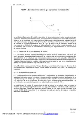 CPE INEN 5 Parte 1
2001-003-34-
FIGURA 4. Espectro sísmico elástico, que representa el sismo de diseño.
6.11.3 Modelo Matemático: El modelo matemático de la estructura incluirá todos los elementos que
conforman el sistema estructural resistente, así como también la distribución espacial de las masas y
rigideces en la estructura, con una aproximación tal que sea capaz de capturar las características
más significativas del comportamiento dinámico. Para el análisis dinámico de estructuras irregulares
se utilizará un modelo tridimensional. Para el caso de estructuras de hormigón armado y de
mampostería, en el cálculo de la rigidez se deben utilizar los valores de las inercias agrietadas Icr de
los elementos estructurales, de similar forma a la descrita para el procedimiento de cálculo estático
de fuerzas sísmicas.
6.11.4 Descripción de los Procedimientos de Análisis.
6.11.4.1 Análisis dinámico espectral: Constituye un análisis dinámico elástico de la estructura, que
utiliza la máxima respuesta de todos los modos de vibración que contribuyan significativamente a la
respuesta total de la estructura. Las respuestas modales máximas son calculadas utilizando las
ordenadas de un espectro de respuesta apropiado, que corresponden a los períodos de los modos de
vibración. Las contribuciones modales máximas son combinadas de una forma estadística para
obtener una aproximación de la respuesta estructural total.
6.11.4.2 Análisis paso a paso en el tiempo: Constituye un análisis de la respuesta dinámica de la
estructura en cada incremento de tiempo, cuando la base de la misma está sujeta a un acelerograma
específico.
6.11.5 Análisis dinámico espectral.
6.11.5.1 Representación del espectro de respuesta e interpretación de resultados: Los parámetros de
respuesta, incluyendo fuerzas, momentos y desplazamientos, obtenidos mediante la utilización de un
espectro de respuesta elástico que cumple con los requisitos descritos en el numeral correspondiente
a la definición de la acción sísmica, se describirán como parámetros de respuesta elástica. Los
parámetros de respuesta elástica pueden ser reducidos de acuerdo con 6.11.5.4.
6.11.5.2 Número de modos: El requerimiento de que se utilicen en el análisis todos los modos de
vibración que contribuyan significativamente a la respuesta total de la estructura, puede satisfacerse
al utilizar todos los modos que involucren la participación de una masa modal acumulada de al
menos el 90% de la masa total de la estructura, en cada una de las direcciones horizontales
principales consideradas.
(Continúa)
C
0.5
Cm
1.25 S
S
T
C =
PDF created with FinePrint pdfFactory Pro trial version www.pdffactory.com
 