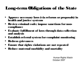Human Rights Watch
October 2007
Long-termObligations of the State
• Approve necessary laws (via reforms orproposals) in
health and justice systems
• Review criminal code; impose sanctions fornon-
compliance
• Evaluate fulfillment of laws through data collection
and analysis
• Establish referral system forcomplaint monitoring
• Redress grievances
• Ensure that rights violations are not repeated
• Reduce maternal morbidity and mortality
 