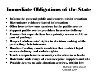 Human Rights Watch
October 2007
Immediate Obligations of the State
• Informthe general public and correct misinformation
• Disseminate evidence-based information
• Offerfree orlow cost services in the public sector
• Support public sectorproviders in service delivery
• Ensure that rape victims have priority access to EC as
part of package
• Respect adolescents’ rights to decision making while
protecting theirinterests
• Disallow funding conditionalities that restrict legal
service delivery and violate rights
• Teach comprehensive sexuality education in schools
• Distribute wide range of contraceptive supplies and info
• Provide access to safe abortion services, within law
 