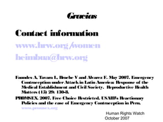 Human Rights Watch
October 2007
Gracias
Contact information
www.hrw.org/women
heimbua@hrw.org
Faundes A, Tavara L, Brache V and Alvarez F. May 2007. Emergency
Contraception underAttackin Latin America: Response of the
Medical Establishment and Civil Society. Reproductive Health
Matters (15) 29: 130-8.
PROMSEX. 2007. Free Choice Restricted. USAID’s Reactionary
Policies and the case of Emergency Contraception in Peru.
www.promsex.org
 