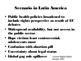Human Rights Watch
October 2007
Scenario in Latin America
• Public health policies broadened to
include rights perspective as result of EC
debates
• Widespread availability, but not access in
the public sector
• Rape victims least controversial,
adolescents most
• Confusion with abortion pill
• Uncertainty about legal status
• Global gag rule spillover
 