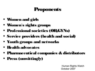 Human Rights Watch
October 2007
Proponents
• Women and girls
• Women´s rights groups
• Professional societies (OB/GYNs)
• Service providers (health and social)
• Youth groups and networks
• Health advocates
• Pharmaceutical companies & distributors
• Press (unwittingly)
 