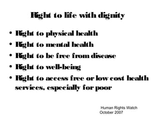 Human Rights Watch
October 2007
Right to life with dignity
• Right to physical health
• Right to mental health
• Right to be free fromdisease
• Right to well-being
• Right to access free orlow cost health
services, especially forpoor
 