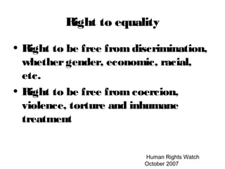 Human Rights Watch
October 2007
Right to equality
• Right to be free from discrimination,
whethergender, economic, racial,
etc.
• Right to be free from coercion,
violence, torture and inhumane
treatment
 