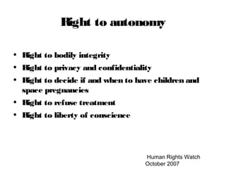 Human Rights Watch
October 2007
Right to autonomy
• Right to bodily integrity
• Right to privacy and confidentiality
• Right to decide if and when to have children and
space pregnancies
• Right to refuse treatment
• Right to liberty of conscience
 