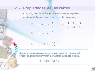 2.2. Propiedades de las raíces
Si x1 y x2 son las raíces de una ecuación de segundo
grado de la forma ax2
+ bx + c = 0, entonces:
-b
a
x1 + x2 =
c
a
x1 · x2 =
Δ
a
x1 - x2 =
1)
2)
3)
Dadas las raíces o soluciones de una ecuación de segundo
grado, se puede determinar la ecuación asociada a ellas.
(x – x1)(x – x2) = 0
4)
 