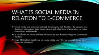 WHAT IS SOCIAL MEDIA IN
RELATION TO E-COMMERCE
 Social media are computer-mediated technologies that facilitate the creation and
sharing of information, ideas, career interests and other forms of expression via virtual
communities and networks.
 It can also be an online platform which can be used for marketing your e-commerce
business.
 Over 1500million people are on social media and this has a great impact on e-
commerce businesses.
 