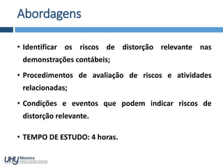 • Identificar os riscos de distorção relevante nas
demonstrações contábeis;
• Procedimentos de avaliação de riscos e atividades
relacionadas;
• Condições e eventos que podem indicar riscos de
distorção relevante.
• TEMPO DE ESTUDO: 4 horas.
Abordagens
 