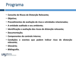 Programa
• Conceito de Riscos de Distorção Relevante;
• Objetivo;
• Procedimentos de avaliação de risco e atividades relacionadas;
• A entidade auditada e seu ambiente;
• Identificação e avaliação dos riscos de distorção relevante;
• Documentação;
• Componentes do controle interno;
• Condições e eventos que podem indicar risco de distorção
relevante;
• Glossário;
• Bibliografia.
 