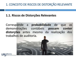 1. CONCEITO DE RISCOS DE DISTORÇÃO RELEVANTE
1.1. Riscos de Distorções Relevantes
Corresponde a probabilidade de que as
demonstrações contábeis possam conter
distorções antes mesmo da realização dos
trabalhos de auditoria.
 