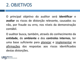 2. OBJETIVOS
O principal objetivo do auditor será identificar e
avaliar os riscos de distorção relevante, causados ou
não, por fraude ou erro, nos níveis da demonstração
contábil.
O auditor busca, também, através do conhecimento da
entidade, do ambiente e dos controles internos, ter
uma base suficiente para planejar e implementar as
afirmações das respostas aos riscos identificados
destas distorções.
 