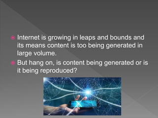  Internet is growing in leaps and bounds and
its means content is too being generated in
large volume.
 But hang on, is content being generated or is
it being reproduced?
 