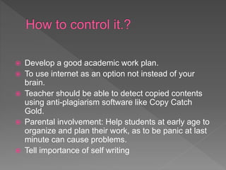 Develop a good academic work plan.
 To use internet as an option not instead of your
brain.
 Teacher should be able to detect copied contents
using anti-plagiarism software like Copy Catch
Gold.
 Parental involvement: Help students at early age to
organize and plan their work, as to be panic at last
minute can cause problems.
 Tell importance of self writing
 