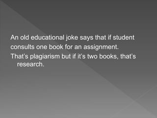 An old educational joke says that if student
consults one book for an assignment.
That’s plagiarism but if it’s two books, that’s
research.
 