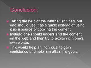  Taking the help of the internet isn't bad, but
one should use it as a guide instead of using
it as a source of copying the content.
 Instead one should understand the content
on the web and then try to explain it in one’s
own words.
 This would help an individual to gain
confidence and help him attain his goals.
 