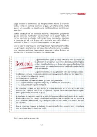 luego evitando la tendencia a las interpretaciones fáciles o estereoti-
padas, como por ejemplo creer que el que a un niño le guste simular
que es un cocodrilo eso significa una manifestación de sentimientos
agresivos.
Vamos a trabajar con los procesos afectivos, emocionales y cognitivos
que se ponen de manifiesto y se desarrollan con la acción motriz. Pri-
mero a través de la actividad motriz espontánea y después a través de
la expresión verbal y de la expresión abstracta (expresión plástica y
matemática). Pero todo esto lo iremos viendo poco a poco.
Éste ha sido un epígrafe poco extenso pero con importantes contenidos.
Las principales aportaciones teóricas están suficientemente recogidas,
pero es conveniente que hagas alguna aplicación práctica. Primero lee
atentamente el resumen que aparece a continuación.
Ahora vas a realizar un ejercicio.
UNIDAD 8Expresión corporal y dramática
13
La psicomotricidad como práctica educativa tiene su origen en
la aplicación de programas específicos de reeducación dirigidos
a niños con dificultades en el desarrollo, argumentando que los
trastornos de las conductas motrices impiden la manifestación
de la inteligencia.
La psicomotricidad, en su aplicación a los aprendizajes escola-
res básicos, se basa en ejercicios psicomotores cuyos contenidos son los siguientes:
— La consciencia del propio cuerpo.
— El dominio del equilibrio.
— El control de las coordinaciones globales y segmentarias.
— La organización del esquema corporal y la orientación en el espacio.
— La estructuración espacio-temporal.
La expresión corporal es algo distinto al desarrollo motriz y a la educación del movi-
miento. Los objetivos básicos de la expresión corporal son la expresión motriz espon-
tánea y la comunicación con el grupo.
A través de la expresión corporal se trata de favorecer el descubrimiento de las posibi-
lidades expresivas del cuerpo a través del movimiento por el espacio, con los objetos y
con los demás, poniendo en juego la expresión de las emociones y del mundo afectivo
de los niños.
Con la expresión corporal se trabajan los procesos afectivos, emocionales y cognitivos
que se desarrollan con la acción motriz.
Recuerda
 
