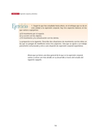 Ahora que ya tienes una idea general de lo que es la expresión corporal,
vamos a entrar con más detalle en su desarrollo a través del estudio del
siguiente epígrafe.
14
UNIDAD 8 Expresión corporal y dramática
Ejercicio 1. Según lo que has estudiado hasta ahora, en el enfoque que se da en
esta unidad a la expresión corporal, hay tres aspectos básicos en los
que vamos a apoyarnos:
a) El movimiento por el espacio.
b) La acción con los objetos.
c) El movimiento y la comunicación con los demás.
La propuesta es la siguiente: Describe dos situaciones de movimiento con los niños en
las que se pongan de manifiesto estos tres aspectos. Una que se ajuste a un trabajo
psicomotriz estructurado y otra a una situación de expresión corporal espontánea.
 