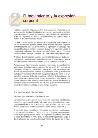 Hablar de expresión corporal nos lleva necesariamente a hablar de gesto
y movimiento, siendo éstos los instrumentos por excelencia al servicio
de la expresión del cuerpo. La expresión corporal hecha de movimientos
y gestos corporales es anterior al conocimiento del propio cuerpo e
incluso al descubrimiento del mismo.
Un bebé pone en marcha mecanismos de comunicación y expresión a tra-
vés de movimientos y gestos mucho antes de tener noción de su propia
identidad corporal. Va a ser, precisamente, la exploración de su cuerpo y de
sus posibilidades de acción y expresión, lo que le va a permitir adquirir el
conocimiento del mismo. La expresión corporal en tanto que acción motriz
espontánea va a ser el procedimiento de conocimiento del propio cuerpo.
A lo largo de este epígrafe vamos a ir desarrollando cada uno de los ele-
mentos que constituyen el trabajo alrededor de la expresión corporal y
estableciendo las múltiples relaciones que se producen entre ellos.
Aunque puede observarse una constante referencia a las aportaciones
y al enfoque de autores como Lapierre y Aucuturiere (1977) en una línea
de expresión corporal “vivenciada”, no hay un compromiso tan profun-
do con los planteamientos teóricos psicoanalíticos en los que enmarcan
su trabajo ni tampoco entendemos el papel del educador como el de un
auténtico terapeuta de la vida emocional y afectiva de los niños en las
sesiones de expresión corporal. Hemos aprovechado todo aquello que
pueda servirnos para explicar y desarrollar una forma de plantear la
expresión corporal con los niños de 0-6 años y que definen claramente
una determinada metodología en este campo expresivo.
2.1. LA VIVENCIA DEL CUERPO
Iniciemos este apartado con la siguiente idea:
La única manera de conocer nuestro cuerpo y nuestras posibilidades
expresivas con él es utilizándolo, y la mejor manera de utilizarlo es expe-
rimentando el placer de la acción, de coger el objeto, de darle movi-
miento, desplazarlo, tirarlo, modificar su forma y hacer ruido con él.
A través del juego con objetos y en relación permanente con el mundo,
el niño descubre su cuerpo. Descubre el placer de jugar con sus manos,
con sus pies y después con todos sus segmentos corporales. Descubre
el placer de modificar la forma de su cuerpo (cambio postural) y luego el
de desplazarse. La esencia del descubrimiento del cuerpo es el movi-
15
El movimiento y la expresión
corporal
2
 