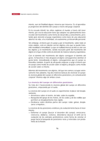 miento, aun sin finalidad alguna: moverse por moverse. Es el aprendiza-
je progresivo del dominio del cuerpo a través del juego corporal.
En la escuela infantil, los niños exploran el mundo a través del movi-
miento, por eso la educación tiene que adoptar ese planteamiento favo-
recedor del movimiento como forma de desarrollo y conocimiento, pres-
tando gran atención al juego espontáneo como base de una educación
abierta a la vida, a la creatividad, a la autonomía y al desarrollo personal.
Sin embargo, el interés por el cuerpo y por el movimiento, sobre todo en
estas edades, está en relación con los objetos a los que se puede trans-
mitir movilidad o inmovilidad. Lo que en realidad interesa al niño es vivir con
los objetos y en movimiento, siendo necesario partir del movimiento del
objeto en el que el niño centra la atención de manera natural y espontánea.
Con el dominio del movimiento del objeto consiguen el dominio del
gesto. Si hacemos ir más despacio al objeto conseguiremos dominar el
gesto lento; inmovilizando el objeto, conseguiremos que el cuerpo se
inmovilice también. A partir de ahí puede empezar a surgir el interés por
el cuerpo como medio de acción sobre el objeto y después como medio
de acción sobre sí mismo.
Además del movimiento con objetos, del que nos vamos a ocupar exten-
samente más adelante, hay dos maneras básicas de vivenciar el cuerpo:
la vivencia global del cuerpo en diferentes posiciones y la comunicación
corporal. Veamos algo de ambas cosas.
La vivencia del cuerpo en diferentes posiciones
Se trata de ir favoreciendo la vivencia global del cuerpo en diferentes
posiciones, empezando por el suelo:
La vivencia del cuerpo en el suelo es experimentar el placer del despla-
zamiento:
— Arrastrarse sobre el vientre, de lado, sobre la espalda.
— Búsqueda del apoyo de las manos, de los codos y de las rodillas que
permiten un desplazamiento más rápido.
— Deslizarse sobre distintas partes del cuerpo: rodar, gatear, despla-
zarse a impulsos…
La vivencia de las posiciones estáticas y la evolución lenta hacia el movi-
miento:
— Deformar el cuerpo (buscar el desorden del cuerpo): enroscarse,
retorcerse, doblarse, estirarse, distenderse (buscar el símil con la
evolución de los animales prehistóricos como forma de orientar el
juego hacia la búsqueda de posiciones raras y retorcidas con predo-
minio de la flexión.
16
UNIDAD 8 Expresión corporal y dramática
 