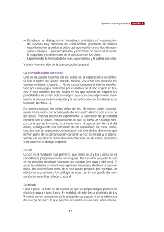 — Establecer un diálogo entre “monstruos prehistóricos” reproducien-
do escenas muy primitivas del reino animal, generando de manera
espontánea los gruñidos y gritos que acompañan a ese tipo de agre-
siones salvajes… para recuperarse y encontrar de nuevo el acuerdo,
la seguridad y la distensión en el contacto con los otros.
— Experimentar la intensidad de esas experiencias y la calma posterior.
Y ahora veamos algo de la comunicación corporal.
La comunicación corporal
Uno de los juegos favoritos de los bebés es la exploración y el contac-
to con el rostro del adulto: mirarlo, tocarlo, escuchar con atención los
sonidos emitidos, chuparlo… No es casual tampoco el interés manifes-
tado por esos juegos realizados por el adulto con el niño cogido en bra-
zos. Y más adelante por los juegos en los que además de explorar las
posibilidades de acción sobre un objeto aparece como objetivo del movi-
miento la búsqueda de la relación y la comunicación con los demás (con
la pelota, las telas…).
De manera natural, los niños antes de los 18 meses están especial-
mente interesados por la búsqueda del encuentro directo con el cuerpo
del adulto. Todavía necesitan experimentar la sensación de proximidad
corporal con el adulto, estableciendo lo que se llama un “diálogo tóni-
co”, o lo que es lo mismo, la armonía entre el cuerpo del niño y el del
adulto, consiguiendo esa sensación de no separación. Se trata, enton-
ces, de crear un espacio de comunicación a través de los elementos que
forman parte de la comunicación corporal: la voz, la mirada y el objeto.
Vamos a ir viendo con cierto detenimiento cada uno de estos elementos
y su papel en el diálogo corporal:
La voz
La voz es el mediador más primitivo, que entre los 2 y los 3 años se irá
convirtiendo progresivamente en lenguaje. Para el niño pequeño la voz
es en principio tonalidad, vibración del cuerpo (del suyo y del otro). Y
estas tonalidades y vibraciones expresan tensiones afectivas y emocio-
nales. Un determinado ritmo de la voz puede producir, por ejemplo, un
efecto de acunamiento. Un diálogo de ecos con la voz puede dar sen-
sación de auténtico diálogo corporal.
La mirada
Poco a poco, el bebé se da cuenta de que su propia imagen penetra en
el otro y provoca reacciones. En realidad, el bebé hasta alrededor de los
9 meses no es consciente de la unidad de su cuerpo ni de la existencia
del cuerpo del otro, lo que percibe del adulto es una cara, unas manos,
UNIDAD 8Expresión corporal y dramática
17
 