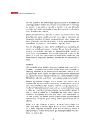 un seno (cuando le dan de mamar) y objetos parciales no integrados en
una imagen global. También los primeros intercambios son intercambios
de mímica y lo que atrae en especial su atención en la cara del adulto
son la boca y los ojos, explorando la boca detenidamente con la mirada
antes de avanzar para tocarla.
El contacto con la mirada del bebé es una de las comunicaciones más
profundas que puede establecerse con él, de aquí la importancia de
compensar con otras formas de comunicación con bebés ciegos. Más
tarde, a la mímica se añadirá la actitud y el gesto, generando expresio-
nes del niño y eco del otro, una respuesta corporal y motriz.
Con los niños pequeños existe cierta sensibilidad hacia ese diálogo de
gestos, de actitudes corporales y mímicas. Es una forma de escuchar
como lo es la posterior escucha de sus palabras cuando les permitimos
hablar antes de responderles. En este diálogo gestual, la imitación del
gesto del niño es una buena manera de empezar la comunicación, una
imitación seria, respetuosa, dándole a entender que nos interesa lo que
hace.
El objeto
¿Por qué incluir ahora el objeto si estamos hablando de la comunicación
corporal? La respuesta es bastante sencilla. Vivimos en un mundo de
objetos y la mayoría de las actividades que realizamos consiste en utili-
zar y desplazar dichos objetos. De aquí que la relación con el objeto sea
de especial importancia incluso en la expresión y comunicación corporal.
El objeto es, además, un pretexto y un mediador para la comunicación.
Durante algún tiempo un objeto, que ha servido como mediador en la
comunicación afectiva con el adulto querido, servirá como sustituto de
éste, compensando de algún modo su ausencia. Es lo que algunos auto-
res llaman “objeto transicional”, que suele ser un objeto de tacto suave
y cálido que recuerda el contacto corporal con ese adulto especial. El
niño no puede prescindir de él, llevándolo por todas partes, porque
representa su seguridad. Esta fase de la evolución es normal entre los
18 y los 2 años y, en general, es más propia de niños que tienen poca
comunicación con adultos y con niños y también poca relación con los
objetos.
Entre los 14 y los 18 meses, la primera comunicación que establece un
niño con el adulto es darle un objeto. El niño se siente satisfecho cuan-
do el adulto responde activamente a ese acto de relación y aprieta el
objeto contra su cuerpo, demostrando que ha comprendido lo importan-
te de ese acto de dar.
18
UNIDAD 8 Expresión corporal y dramática
 