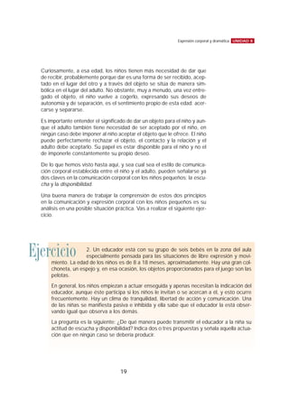 Curiosamente, a esa edad, los niños tienen más necesidad de dar que
de recibir, probablemente porque dar es una forma de ser recibido, acep-
tado en el lugar del otro y a través del objeto se sitúa de manera sim-
bólica en el lugar del adulto. No obstante, muy a menudo, una vez entre-
gado el objeto, el niño vuelve a cogerlo, expresando sus deseos de
autonomía y de separación, es el sentimiento propio de esta edad: acer-
carse y separarse.
Es importante entender el significado de dar un objeto para el niño y aun-
que el adulto también tiene necesidad de ser aceptado por el niño, en
ningún caso debe imponer al niño aceptar el objeto que le ofrece. El niño
puede perfectamente rechazar el objeto, el contacto y la relación y el
adulto debe aceptarlo. Su papel es estar disponible para el niño y no el
de imponerle constantemente su propio deseo.
De lo que hemos visto hasta aquí, y sea cual sea el estilo de comunica-
ción corporal establecida entre el niño y el adulto, pueden señalarse ya
dos claves en la comunicación corporal con los niños pequeños: la escu-
cha y la disponibilidad.
Una buena manera de trabajar la comprensión de estos dos principios
en la comunicación y expresión corporal con los niños pequeños es su
análisis en una posible situación práctica. Vas a realizar el siguiente ejer-
cicio.
UNIDAD 8Expresión corporal y dramática
19
Ejercicio 2. Un educador está con su grupo de seis bebés en la zona del aula
especialmente pensada para las situaciones de libre expresión y movi-
miento. La edad de los niños es de 8 a 18 meses, aproximadamente. Hay una gran col-
choneta, un espejo y, en esa ocasión, los objetos proporcionados para el juego son las
pelotas.
En general, los niños empiezan a actuar enseguida y apenas necesitan la indicación del
educador, aunque éste participa si los niños le invitan o se acercan a él, y esto ocurre
frecuentemente. Hay un clima de tranquilidad, libertad de acción y comunicación. Una
de las niñas se manifiesta pasiva e inhibida y ella sabe que el educador la está obser-
vando igual que observa a los demás.
La pregunta es la siguiente: ¿De qué manera puede transmitir el educador a la niña su
actitud de escucha y disponibilidad? Indica dos o tres propuestas y señala aquella actua-
ción que en ningún caso se debería producir.
 