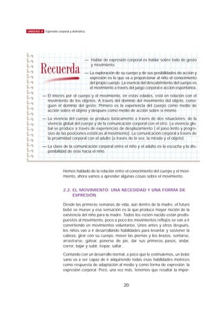 Hemos hablado de la relación entre el conocimiento del cuerpo y el movi-
miento, ahora vamos a aprender algunas cosas sobre el movimiento.
2.2. EL MOVIMIENTO: UNA NECESIDAD Y UNA FORMA DE
EXPRESIÓN
Desde las primeras semanas de vida, aún dentro de la madre, el futuro
bebé se mueve y esa sensación es la que produce mayor noción de la
existencia del niño para la madre. Todos los recién nacido están predis-
puestos al movimiento, poco a poco los movimientos reflejos se van a ir
convirtiendo en movimientos voluntarios. Unos antes y otros después,
los niños van a ir desarrollando habilidades para levantar y sostener la
cabeza, girar con su cuerpo, mover las piernas y los brazos, sentarse,
arrastrarse, gatear, ponerse de pie, dar sus primeros pasos, andar,
correr, bajar y subir, trepar, saltar…
Contando con un desarrollo normal, a poco que le estimulemos, un bebé
sano va a ser capaz de ir adquiriendo todas esas habilidades motrices
como respuesta de adaptación al medio y como forma de expresión: la
expresión corporal. Pero, una vez más, tenemos que resaltar la impor-
20
UNIDAD 8 Expresión corporal y dramática
— Hablar de expresión corporal es hablar sobre todo de gesto
y movimiento.
— La exploración de su cuerpo y de sus posibilidades de acción y
expresión es lo que va a proporcionar al niño el conocimiento
del propio cuerpo. La esencia del descubrimiento del cuerpo es
el movimiento a través del juego corporal o acción espontánea.
— El interés por el cuerpo y el movimiento, en estas edades, está en relación con el
movimiento de los objetos. A través del dominio del movimiento del objeto, consi-
guen el dominio del gesto. Primero es la experiencia del cuerpo como medio de
acción sobre el objeto y después como medio de acción sobre sí mismo.
— La vivencia del cuerpo se produce básicamente a través de dos situaciones: de la
vivencia global del cuerpo y de la comunicación corporal con el otro. La vivencia glo-
bal se produce a través de experiencias de desplazamiento ( el paso lento y progre-
sivo de las posiciones estáticas al movimiento). La comunicación corporal a través de
la proximidad corporal con el adulto (a través de la voz, la mirada y el objeto).
— La clave de la comunicación corporal entre el niño y el adulto es la escucha y la dis-
ponibilidad de éste hacia el niño.
Recuerda
 