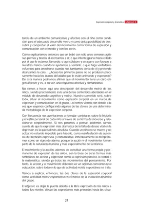 tancia de un ambiente comunicativo y afectivo con el niño como condi-
ción para el adecuado desarrollo motriz y como única posibilidad de des-
cubrir y comprobar el valor del movimiento como forma de expresión y
comunicación con el medio y con los otros.
Cómo explicaríamos entonces que un bebé con sólo unas semanas agite
sus piernas y brazos al acercarnos a él; o que intente girarse hacia el lado
por el que le estamos llamando; o que colabore y se agarre con fuerzas a
nuestras manos cuando le ayudamos a sentarle; o que haga verdaderos
esfuerzos para arrastrarse cuando nos tumbamos cerca de él y pretende
alcanzarnos la cara… ¿Acaso los primeros pasos no se producen preci-
samente hacia los brazos del adulto que le están animando y esperando?
De esta manera podríamos afirmar que el movimiento tiene un claro ori-
gen afectivo y es, a su vez, una respuesta afectiva y comunicativa.
No vamos a hacer aquí una descripción del desarrollo motriz de los
niños, siendo precisamente éste uno de los contenidos abordados en el
módulo de desarrollo cognitivo y motriz. Nuestro cometido será, sobre
todo, situar el movimiento como expresión corporal en un marco de
expresión y comunicación en el grupo. Lo iremos viendo con detalle a la
vez que vayamos configurando algunas de las claves de una determina-
da metodología de la expresión corporal.
Con frecuencia nos aventuramos a formular conjeturas sobre la historia
y el estilo personal de cada niño a través de su forma de moverse y rela-
cionarse corporalmente. Si nos paramos a pensar, podemos darnos
cuenta de que la expresión más dramática de la falta de deseo vital en la
depresión es la quietud más absoluta. Cuando un niño no se mueve y no
actúa, no estando impedido para hacerlo, como manifestación de ausen-
cia de intención expresiva y comunicativa, inmediatamente lo interpreta-
mos como un signo de alarma, porque la acción y el movimiento forman
parte de la naturaleza humana y más especialmente de la infancia.
El movimiento y la acción, además de constituir una forma propia y per-
manente de expresión de los niños, son la base de otras formas más
simbólicas de acción y expresión como la expresión plástica, la verbal o
la matemática, siendo ya éstos los movimientos del pensamiento. Por
tanto, la acción y el movimiento deberían ser un objetivo constante de la
educación, sobre todo en lo que de actividad motriz espontánea se trata.
Vamos a explicar, entonces, las dos claves de la expresión corporal
como actividad motriz espontánea en el marco de la evolución dinámica
del grupo.
El objetivo es dejar la puerta abierta a la libre expresión de los niños a
todos los niveles: desde las expresiones más primarias hasta las situa-
UNIDAD 8Expresión corporal y dramática
21
 