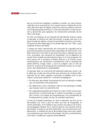 das en un nivel más imaginario, simbólico y creativo, así como al desa-
rrollo libre de la comunicación. Esto requiere poner a disposición de los
niños diferentes tipos de objetos y observar cómo los utilizan y cómo los
van integrando progresivamente. La tarea del educador es tratar de per-
cibir y aprovechar, para apoyarlas, las motivaciones profundas de los
niños y del grupo.
Se trata, sin embargo, de una situación de falsa libertad. Incluso cuando
el educador se abstiene de toda intervención, el grupo sabe que es él
quien ha dado los objetos, él quien ha permitido la situación y, por tanto,
él espera que ellos hagan algo y si es posible algo que esté “bien” y que
responda al deseo del adulto.
Y aunque los niños experimenten una sensación de seguridad ante la
presencia del adulto y sus potenciales capacidades de intervención, éste
debe evitar decir a los niños lo que tienen que hacer, sabiendo que esto
crea, al principio, una sensación de inseguridad, con la obligación de
asumir frente al adulto una libertad para la que no se está preparado. De
esta manera van a suscitarse actitudes diversas y en muchos casos
manifestaciones de sentimientos contradictorios ante la autoridad del
adulto (defensa, refugio, huida…), pero en cualquier caso se trata de
favorecer un proceso de búsqueda de una libertad real que no sea opo-
sición, sino independencia y disponibilidad.
El educador debe ser consciente del importante papel que asume y de
lo difícil que resulta una intervención que promueva de verdad la libre
expresión de los niños, jugando y buscando el equilibrio entre lo que
Lapierre y Aucuturier llaman los “contrastes pedagógicos”:
— De libertad y directividad, aumentando las fases de libertad a medida
que van haciéndose más productivas.
— De implicación y retiro, retirándose cada vez más del juego a medida
que el grupo asume su autonomía real.
— De seguridad-inseguridad, para favorecer el que el niño renuncie pro-
gresivamente a la protección que le confiere la autoridad, y a asumir,
por sí mismo, ese margen de inseguridad que es la contrapartida de
la independencia y llegar a la fase de actividad espontánea.
La fase de actividad espontánea es, para el educador, una fase de no
directividad y de retiro y para los niños una fase de inseguridad, al
menos al principio, en la medida en que supone una ruptura con la situa-
ción pedagógica habitual. No se trata de generar una ausencia total de
directividad, ni tampoco una directividad total, sino una alternancia com-
plementaria, a condición de que la directividad tenga como único objeti-
vo la autonomía y por tanto la no directividad. Veremos y entenderemos
esto mejor a medida que vayamos desarrollándolo.
22
UNIDAD 8 Expresión corporal y dramática
 