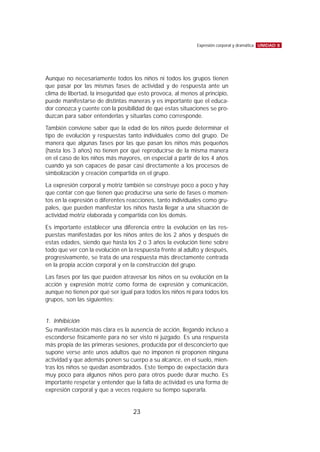 Aunque no necesariamente todos los niños ni todos los grupos tienen
que pasar por las mismas fases de actividad y de respuesta ante un
clima de libertad, la inseguridad que esto provoca, al menos al principio,
puede manifestarse de distintas maneras y es importante que el educa-
dor conozca y cuente con la posibilidad de que estas situaciones se pro-
duzcan para saber entenderlas y situarlas como corresponde.
También conviene saber que la edad de los niños puede determinar el
tipo de evolución y respuestas tanto individuales como del grupo. De
manera que algunas fases por las que pasan los niños más pequeños
(hasta los 3 años) no tienen por qué reproducirse de la misma manera
en el caso de los niños más mayores, en especial a partir de los 4 años
cuando ya son capaces de pasar casi directamente a los procesos de
simbolización y creación compartida en el grupo.
La expresión corporal y motriz también se construye poco a poco y hay
que contar con que tienen que producirse una serie de fases o momen-
tos en la expresión o diferentes reacciones, tanto individuales como gru-
pales, que pueden manifestar los niños hasta llegar a una situación de
actividad motriz elaborada y compartida con los demás.
Es importante establecer una diferencia entre la evolución en las res-
puestas manifestadas por los niños antes de los 2 años y después de
estas edades, siendo que hasta los 2 o 3 años la evolución tiene sobre
todo que ver con la evolución en la respuesta frente al adulto y después,
progresivamente, se trata de una respuesta más directamente centrada
en la propia acción corporal y en la construcción del grupo.
Las fases por las que pueden atravesar los niños en su evolución en la
acción y expresión motriz como forma de expresión y comunicación,
aunque no tienen por qué ser igual para todos los niños ni para todos los
grupos, son las siguientes:
1. Inhibición
Su manifestación más clara es la ausencia de acción, llegando incluso a
esconderse físicamente para no ser visto ni juzgado. Es una respuesta
más propia de las primeras sesiones, producida por el desconcierto que
supone verse ante unos adultos que no imponen ni proponen ninguna
actividad y que además ponen su cuerpo a su alcance, en el suelo, mien-
tras los niños se quedan asombrados. Este tiempo de expectación dura
muy poco para algunos niños pero para otros puede durar mucho. Es
importante respetar y entender que la falta de actividad es una forma de
expresión corporal y que a veces requiere su tiempo superarla.
UNIDAD 8Expresión corporal y dramática
23
 