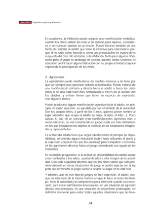 En ocasiones, la inhibición puede adoptar una manifestación simbólica,
cuando los niños utilizan las telas o las mantas para taparse, esconder-
se y permanecer quietos en un rincón. Puede tratarse también de una
forma de solicitar al adulto que tome la iniciativa para relacionarse por-
que él no sabe cómo hacerlo o como una provocación en espera de la
respuesta del otro. No obstante, si la inhibición, tanto para algunos niños
como para el grupo se prolonga en exceso, durante varias sesiones, el
educador podrá hacer alguna indicación con su propia actividad corporal
esperando la participación de los niños.
2. Agresividad
La agresividad puede manifestarse de muchas maneras y no tiene por
qué ser siempre una expresión violenta o destructiva. Puede tratarse de
una manifestación primaria y directa hacia el adulto o hacia los otros
niños o de una expresión más simbolizada a través de la acción con
los objetos, y ambas tienen que tener su espacio de expresión,
con algunos límites.
Puede producirse alguna manifestación agresiva hacia el adulto, en prin-
cipio sin razón aparente: es agredido por ser el símbolo de la autoridad.
Son los propios niños, a partir de los 4 años, quienes ponen nombre al
lugar simbólico que ocupa el adulto (la bruja, el ogro, el lobo…). Poco
apoco, lo que en un principio eran manifestaciones agresivas más o
menos directas, se van convirtiendo en juegos cada vez más simbólicos
en los que introducen los objetos al servicio de las situaciones imagina-
das y representadas.
La actitud del adulto tiene que seguir obedeciendo al principio de dispo-
nibilidad, ofreciendo alguna indicación (sobre todo utilizando el gesto y
la expresión corporal más que las palabras) para tranquilizar o recondu-
cir las agresiones directas hacia un juego simbolizado con ayuda de los
materiales.
Es razonable preguntarse si la actitud de disponibilidad del adulto puede
crear confusión a los niños, acostumbrados a otra imagen de la autori-
dad. Con toda seguridad diremos que no, los niños saben que sólo pro-
visionalmente en estas situaciones de juego el adulto deja de ser la ley
pero que terminado el juego vuelve a ocupar su lugar en la vida real.
Y además, aún en este tipo de juegos de libre expresión, el adulto, aun-
que no interviene de la misma manera en que lo hace el resto del tiem-
po, tiene la autoridad y la competencia para intervenir cuando sea nece-
sario: para evitar sufrimientos innecesarios, en una situación de agresión
directa descontrolada, en una situación de aislamiento prolongado, en
definitiva intervenir para evitar todas aquellas situaciones que no favo-
24
UNIDAD 8 Expresión corporal y dramática
 