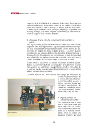 evolución de la actividad y de la expresión de los niños. Paso por otra
parte necesario antes de decidirse a explorar sus propias posibilidades
frente a un espacio, a unos objetos y a la presencia de los otros niños.
El adulto sigue siendo su fuente de seguridad pero ya se produce una
acción y un juego, que puede empezar siendo individual para convertir-
se en un juego de más e incluso de todos.
3. Búsqueda de una estrecha comunicación corporal con el
adulto
Para algunos niños puede ser la fase inicial, sobre todo para los más
pequeños o los más dependientes. Algunos objetos favorecen en espe-
cial esta comunicación corporal estrecha como son las mantas, las col-
chonetas, los trapos, las telas, el papel grande… Los niños buscan
sencillamente una situación de bienestar, de calma, de placer corporal y
de calor afectivo. Para algunos son momentos de ternura, de seguridad
y de refugio afectivo, incluso de regresión entendida como reencuentro
con las situaciones de contacto corporal extremo con la madre.
Si a los niños se les permite ese tipo de encuentros, tendrán la posibili-
dad de experimentar el afecto con el adulto y probablemente tendrán
más ganas de ser autónomos e independientes en otros momentos, de
lo contrario pueden estar persiguiendo constantemente el afecto de los
adultos o manifestarse agresivos.
Los niños menores de 2 años no hace tanto tiempo que han dejado de
tener la noción del mundo y de
sí mismos a través del contac-
to con los adultos queridos y
parece razonable pensar que
necesiten experimentar de
cuando en cuando la sensa-
ción de proximidad y envolvi-
miento corporal y afectivo.
4. Reproducción de los
estereotipos aprendidos
Otra manera de salir al paso
ante la tesitura de tener que
hacer algo con los objetos
ofrecidos por el adulto es utili-
zarlos de la manera conven-
cional, antes de iniciar una
búsqueda original y personal
26
UNIDAD 8 Expresión corporal y dramática
Niño con pelota
 