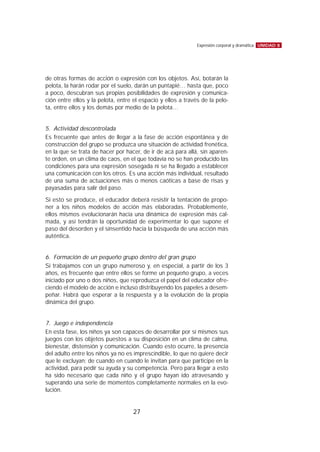 de otras formas de acción o expresión con los objetos. Así, botarán la
pelota, la harán rodar por el suelo, darán un puntapié… hasta que, poco
a poco, descubran sus propias posibilidades de expresión y comunica-
ción entre ellos y la pelota, entre el espacio y ellos a través de la pelo-
ta, entre ellos y los demás por medio de la pelota…
5. Actividad descontrolada
Es frecuente que antes de llegar a la fase de acción espontánea y de
construcción del grupo se produzca una situación de actividad frenética,
en la que se trata de hacer por hacer, de ir de acá para allá, sin aparen-
te orden, en un clima de caos, en el que todavía no se han producido las
condiciones para una expresión sosegada ni se ha llegado a establecer
una comunicación con los otros. Es una acción más individual, resultado
de una suma de actuaciones más o menos caóticas a base de risas y
payasadas para salir del paso.
Si esto se produce, el educador deberá resistir la tentación de propo-
ner a los niños modelos de acción más elaboradas. Probablemente,
ellos mismos evolucionarán hacia una dinámica de expresión más cal-
mada, y así tendrán la oportunidad de experimentar lo que supone el
paso del desorden y el sinsentido hacia la búsqueda de una acción más
auténtica.
6. Formación de un pequeño grupo dentro del gran grupo
Si trabajamos con un grupo numeroso y, en especial, a partir de los 3
años, es frecuente que entre ellos se forme un pequeño grupo, a veces
iniciado por uno o dos niños, que reproduzca el papel del educador ofre-
ciendo el modelo de acción e incluso distribuyendo los papeles a desem-
peñar. Habrá que esperar a la respuesta y a la evolución de la propia
dinámica del grupo.
7. Juego e independencia
En esta fase, los niños ya son capaces de desarrollar por sí mismos sus
juegos con los objetos puestos a su disposición en un clima de calma,
bienestar, distensión y comunicación. Cuando esto ocurre, la presencia
del adulto entre los niños ya no es imprescindible, lo que no quiere decir
que le excluyan; de cuando en cuando le invitan para que participe en la
actividad, para pedir su ayuda y su competencia. Pero para llegar a esto
ha sido necesario que cada niño y el grupo hayan ido atravesando y
superando una serie de momentos completamente normales en la evo-
lución.
UNIDAD 8Expresión corporal y dramática
27
 