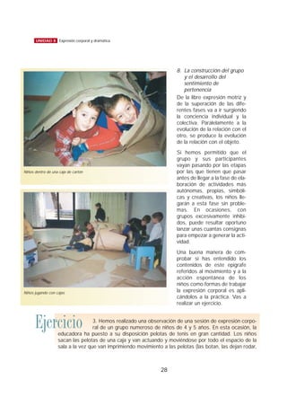 8. La construcción del grupo
y el desarrollo del
sentimiento de
pertenencia
De la libre expresión motriz y
de la superación de las dife-
rentes fases va a ir surgiendo
la conciencia individual y la
colectiva. Paralelamente a la
evolución de la relación con el
otro, se produce la evolución
de la relación con el objeto.
Si hemos permitido que el
grupo y sus participantes
vayan pasando por las etapas
por las que tienen que pasar
antes de llegar a la fase de ela-
boración de actividades más
autónomas, propias, simbóli-
cas y creativas, los niños lle-
garán a esta fase sin proble-
mas. En ocasiones, con
grupos excesivamente inhibi-
dos, puede resultar oportuno
lanzar unas cuantas consignas
para empezar a generar la acti-
vidad.
Una buena manera de com-
probar si has entendido los
contenidos de este epígrafe
referidos al movimiento y a la
acción espontánea de los
niños como formas de trabajar
la expresión corporal es apli-
cándolos a la práctica. Vas a
realizar un ejercicio.
28
UNIDAD 8 Expresión corporal y dramática
Niños dentro de una caja de cartón
Niños jugando con cajas
Ejercicio 3. Hemos realizado una observación de una sesión de expresión corpo-
ral de un grupo numeroso de niños de 4 y 5 años. En esta ocasión, la
educadora ha puesto a su disposición pelotas de tenis en gran cantidad. Los niños
sacan las pelotas de una caja y van actuando y moviéndose por todo el espacio de la
sala a la vez que van imprimiendo movimiento a las pelotas (las botan, las dejan rodar,
 