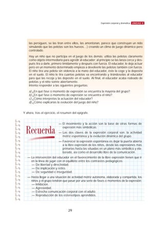 Y ahora, tras el ejercicio, el resumen del epígrafe.
UNIDAD 8Expresión corporal y dramática
29
las persiguen, se las tiran entre ellos, las amontonan, parece que construyan un nido
simulando que las pelotas son los huevos…) creando un clima de juego dinámico pero
controlado.
Hay un niño que no participa en el juego de los demás: utiliza las pelotas claramente
como objeto intermediario para agredir al educador; al principio se las lanza cerca y des-
pués tira a darle, primero tímidamente y después con fuerza. El educador, le deja actuar
pero en un momento determinado empieza a devolverle las pelotas también con fuerza.
El niño tira una pelota sin violencia a la mano del educador, éste la coge y la deposita
en el suelo. El niño le tira cuantas pelotas va encontrando y tirándoselas al educador
para que las recoja y las deposite en el suelo. Al final, el educador acaba rodeado de
pelotas y el niño sonríe abiertamente.
Intenta responder a las siguientes preguntas:
a) ¿En qué fase o momento de expresión se encuentra la mayoría del grupo?
b) ¿En qué fase o momento de expresión se encuentra el niño?
c) ¿Cómo interpretas la actuación del educador?
d) ¿Cómo explicarías la evolución del juego del niño?
— El movimiento y la acción son la base de otras formas de
expresión más simbólicas.
— Las dos claves de la expresión corporal son: la actividad
motriz espontánea y la evolución dinámica del grupo.
— Favorecer la expresión espontánea es dejar la puerta abierta
a la libre expresión de los niños, desde las expresiones más
primarias hasta las situadas en un plano más simbólico y ela-
borado, así como el desarrollo libre de la comunicación.
— La intervención del educador en el favorecimiento de la libre expresión tienen que ir
en la línea de jugar con el equilibrio entre los contrastes pedagógicos:
— De libertad y directividad.
— De implicación y retiro.
— De seguridad e inseguridad.
— Hasta llegar a una situación de actividad motriz autónoma, elaborada y compartida, los
niños y el grupo tendrán que pasar por una serie de fases o momentos de la expresión:
— Inhibición.
— Agresividad.
— Estrecha comunicación corporal con el adulto.
— Reproducción de los estereotipos aprendidos.
Recuerda
 