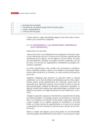 Y ahora vamos a seguir aprendiendo algunas cosas más sobre el movi-
miento y las sensaciones corporales.
2.3. EL MOVIMIENTO Y LAS SENSACIONES CORPORALES
(LOS CONTRASTES)
Empecemos con esta idea:
Toda acción motriz va acompañada de la consiguiente sensación corpo-
ral, por mínima que ésta sea. A través de las sucesivas experiencias del
movimiento por el espacio, con los objetos y con los demás, los niños
van descubriendo y situando sus propias acciones corporales y las de
los otros, a la vez que van organizando y entendiendo sus propias sen-
saciones corporales.
Los niños experimentan y dan sentido a las sensaciones y manifesta-
ciones corporales propias y ajenas en la medida en que puedan experi-
mentar cada sensación y su contraria, así como el proceso del paso de
una a otra.
Seguimos trabajando para favorecer la expresión motriz y corporal
espontánea, no se trata de dirigir la actividad para que los niños experi-
menten desde nuestro planteamiento los contrastes como forma de
desarrollo de la expresión corporal, sino de saber la forma en que los
niños pueden llegar a adquirir las diferentes sensaciones corporales. Es
algo tan sencillo como suponer que nadie puede llegar a entender lo que
significa estar dentro si en algún momento no se ha estado fuera, o vice-
versa.
Trabajar la expresión corporal y el movimiento es experimentar de todas
las maneras posibles, en el propio cuerpo, con los objetos y a través de
ellos, en el espacio y en relación con los demás, lo que para cada niño
y para el grupo en su conjunto suponen el movimiento o la acción
motriz, y la mejor manera de experimentarlo es a través de la vivencia
y experiencia con los contrastes y el proceso que conduce de un extre-
mo al otro.
Vamos a señalar sólo algunos, pero la lista podría ser tan interminable
como los propios descubrimientos de los niños en su acción por el espa-
30
UNIDAD 8 Expresión corporal y dramática
— Actividad descontrolada.
— Formación de un pequeño grupo dentro del gran grupo.
— Juego e independencia.
— Construcción del grupo.
 