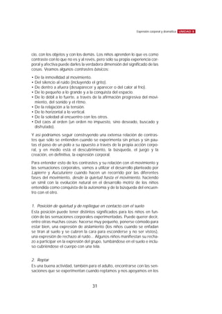 cio, con los objetos y con los demás. Los niños aprenden lo que es como
contraste con lo que no es y al revés, pero sólo su propia experiencia cor-
poral y afectiva puede darles la verdadera dimensión del significado de las
cosas. Veamos algunos contrastes básicos:
• De la inmovilidad al movimiento.
• Del silencio al ruido (incluyendo el grito).
• De dentro a afuera (desaparecer y aparecer o del calor al frío).
• De lo pequeño a lo grande y a la conquista del espacio.
• De lo débil a lo fuerte, a través de la afirmación progresiva del movi-
miento, del sonido y el ritmo.
• De la relajación a la tensión.
• De lo horizontal a lo vertical.
• De la soledad al encuentro con los otros.
• Del caos al orden (un orden no impuesto, sino deseado, buscado y
disfrutado).
Y así podríamos seguir construyendo una extensa relación de contras-
tes que sólo se entienden cuando se experimenta sin prisas y sin pau-
tas el paso de un polo a su opuesto a través de la propia acción corpo-
ral, y en medio está el descubrimiento, la búsqueda, el juego y la
creación, en definitiva, la expresión corporal.
Para entender esto de los contrastes y su relación con el movimiento y
las sensaciones corporales, vamos a utilizar el desarrollo planteado por
Lapierre y Aucuturiere cuando hacen un recorrido por las diferentes
fases del movimiento, desde la quietud hasta el movimiento, haciendo
un símil con la evolución natural en el desarrollo motriz de los niños
entendida como conquista de la autonomía y de la búsqueda del encuen-
tro con el otro.
1. Posición de quietud y de repliegue en contacto con el suelo
Esta posición puede tener distintos significados para los niños en fun-
ción de las sensaciones corporales experimentadas. Puede querer decir,
entre otras muchas cosas: hacerse muy pequeño, ponerse cómodo para
estar bien, una expresión de aislamiento (los niños cuando se enfadan
se tiran al suelo y se cubren la cara para esconderse y no ser vistos),
una expresión de rechazo al ruido... Algunos niños manifiestan su recha-
zo a participar en la expresión del grupo, tumbándose en el suelo e inclu-
so cubriéndose el cuerpo con una tela.
2. Reptar
Es una buena actividad, también para el adulto, encontrarse con las sen-
saciones que se experimentan cuando reptamos y nos apoyamos en los
UNIDAD 8Expresión corporal y dramática
31
 
