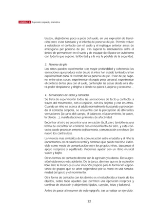 brazos, alejándonos poco a poco del suelo, en una expresión de transi-
ción entre estar tumbado y el intento de ponerse de pie. Permite volver
a establecer el contacto con el suelo y el repliegue anterior antes de
arriesgarse por ponerse de pie, tras superar la ambivalencia entre el
deseo de permanecer en el suelo y de escapar de él para ser autónomo
con todo lo que supone; la libertad y a la vez la pérdida de la seguridad.
3. Ponerse de pie
Los niños pueden experimentar con mayor profundidad y coherencia las
sensaciones que produce estar de pie si antes han estado tumbados y han
experimentado todo el recorrido hasta ponerse de pie. Estar de pie supo-
ne, entre otras cosas: experimentar el propio peso corporal, experimentar
el contacto de los pies con el suelo, contemplar las cosas desde otra altu-
ra, poder desplazarse y dirigirse a donde se quiera ir, alejarse y acercarse…
4. Sensaciones de tacto y contacto
Se trata de experimentar todas las sensaciones de tacto y contacto, a
través del movimiento, con el espacio, con los objetos y con los otros.
Cuando un niño se acerca al adulto normalmente buscando y provocan-
do el contacto corporal, se encuentra con la percepción de diferentes
sensaciones (la curva del cuerpo, el balanceo, el acunamiento, lo suave,
lo blando…), manifestaciones primarias de afectividad.
Encontrar al otro es encontrar una sensación táctil, pero también es una
forma de encontrar un contacto con el movimiento del otro, y este con-
tacto puede provocar armonía o disarmonía, comunicación o rechazo (de
nuevo los contrastes).
La vivencia más simbólica de la comunicación entre el adulto y el niño la
encontramos en el balanceo lento y continuo que puede hacerse exten-
sible como modo de comunicación entre los propios niños, buscando el
apoyo recíproco y equilibrado. Podemos ayudar con un ritmo musical
suave y bajito.
Otras formas de contacto directo son la agresión y la danza. De la agre-
sión hablaremos más adelante. De la danza, diremos que es la expresión
libre ante la música y es una situación propicia para la formación espon-
tánea de grupos que se unen cogiéndose por la mano en una simulta-
neidad del gesto y el movimiento.
Otra forma de contacto con los demás es el establecido a través de los
objetos, sobre todo aquellos que permiten una oposición recíproca y
continua de atracción y alejamiento (palos, cuerdas, telas y balones).
Antes de pasar al resumen de este epígrafe, vas a realizar un ejercicio.
32
UNIDAD 8 Expresión corporal y dramática
 