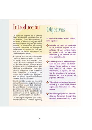 La expresión corporal es la primera
forma de expresión y comunicación del
ser humano, cuyo descubrimiento y
desarrollo es anterior al lenguaje verbal
aún siendo éste el lenguaje típicamente
humano. Los movimientos del cuerpo y
los gestos constituyen una forma propia
de expresión y comunicación, pero ade-
más son un preciso instrumento de
conocimiento del medio.
A través de la acción corporal se produ-
ce el descubrimiento y el conocimiento
del propio cuerpo, nos hacemos cons-
cientes de nuestra existencia y de la de
los demás como algo diferente y cuya
acción conjunta constituye el descubri-
miento de la socialización, y es precisa-
mente el movimiento lo que va a permi-
tirnos conquistar el espacio y los
objetos y a su vez el control del espacio
y de los objetos en movimiento lo que
nos va a situar en el mundo.
En este sentido, no va a ser necesario
plantear la expresión corporal como un
instrumento al servicio de la adquisición
de aprendizajes y conocimientos por-
que el conocimiento está implícito en el
descubrimiento de las posibilidades de
acción corporal en el espacio, con los
objetos y en la relación con los otros.
Los niños agitan sus piernas y sus brazos,
aprenden a reptar, a sentarse, a gatear y
5
Al finalizar el estudio de esta unidad,
serás capaz de:
Entender las claves del desarrollo
de la expresión corporal en los
niños de 0-6 años como un medio
de acción motriz, de expresión
emocional y de relación con los
otros y con el medio.
Conocer y situar el papel desempe-
ñado por cada uno de los elemen-
tos que forman parte de la expre-
sión corporal (el cuerpo, el
movimiento, el espacio, los obje-
tos, las emociones, la comunica-
ción con los otros, el grupo y el
papel del educador).
Valorar la importancia de la drama-
tización y el teatro como recurso
expresivos necesarios en estas
edades.
Desarrollar proyectos de interven-
ción que favorezcan la expresión
corporal, la dramatización y el tea-
ObjetivosIntroducciónIntroducción Objetivos
 