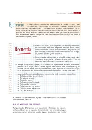 A continuación aprenderemos algunos conocimientos sobre el espacio
en la expresión corporal.
2.4. LA VIVENCIA DEL ESPACIO
Aunque resulta difícil pensar en el espacio sin referirnos a los objetos,
en la medida en que el espacio, el movimiento y los otros constituyen
una unidad, vamos a intentar señalar algunas aportaciones de interés
UNIDAD 8Expresión corporal y dramática
33
Ejercicio 4. Uno de los contrastes que suelen trabajarse con los niños es “hori-
zontal-vertical”, aunque con los niños más pequeños se utilicen otros
términos como “tumbado-de pie”. La propuesta de actividad es la siguiente: haz un
breve desarrollo de una sesión en la que los niños experimenten esas sensaciones y el
paso de una a otra, indicando la intervención del educador. ¿A través de qué otras for-
mas de expresión podrías trabajar ese contraste una vez que los niños ya han tenido la
experiencia corporal y motriz?
— Toda acción motriz va acompañada de la consiguiente sen-
sación corporal. Los niños adquieren la noción de las sensa-
ciones corporales a través de la experiencia del paso de una
sensación a su contraria a través del movimiento por el espa-
cio, con los objetos y con los demás.
— Cada sensación cobra sentido en la medida en que puede expe-
rimentarse su contraria y el paso de una a otra. Esto en
expresión corporal se conoce como los contrastes.
— Trabajar la expresión corporal y el movimiento es experimentar de todas las maneras
posibles, en el propio cuerpo, con los objetos y a través de ellos, en el espacio y en
relación con los demás, lo que para cada niño y para el grupo, en su conjunto, supo-
ne el movimiento o la acción motriz mediante la experiencia con los contrastes.
— Algunos de los contrastes básicos a experimentar en la expresión corporal son:
— De la inmovilidad al movimiento.
— Del silencio al ruido.
— De dentro afuera.
— De lo pequeño a lo grande.
— De lo débil a lo fuerte.
— De la relajación a la tensión.
— De lo horizontal a lo vertical.
— Del caos al orden.
Recuerda
 